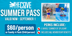 Summer Passes at The Cove. Valid NOW through September 1. Sixty dollars per person or a Family 4 Pack for forty eight dollars per person. Perks include an entire summer of splashing and all membership benefits.