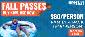 Fall Passes at The Cove. Buy now, use now. $60 per person or $40 per person in a Family 4 Pack. Little Boy in life jacket on tube floaty in bottom left hand corner. In the bottom right hand corner, a graphic that says "Tap To Buy A Pass"
