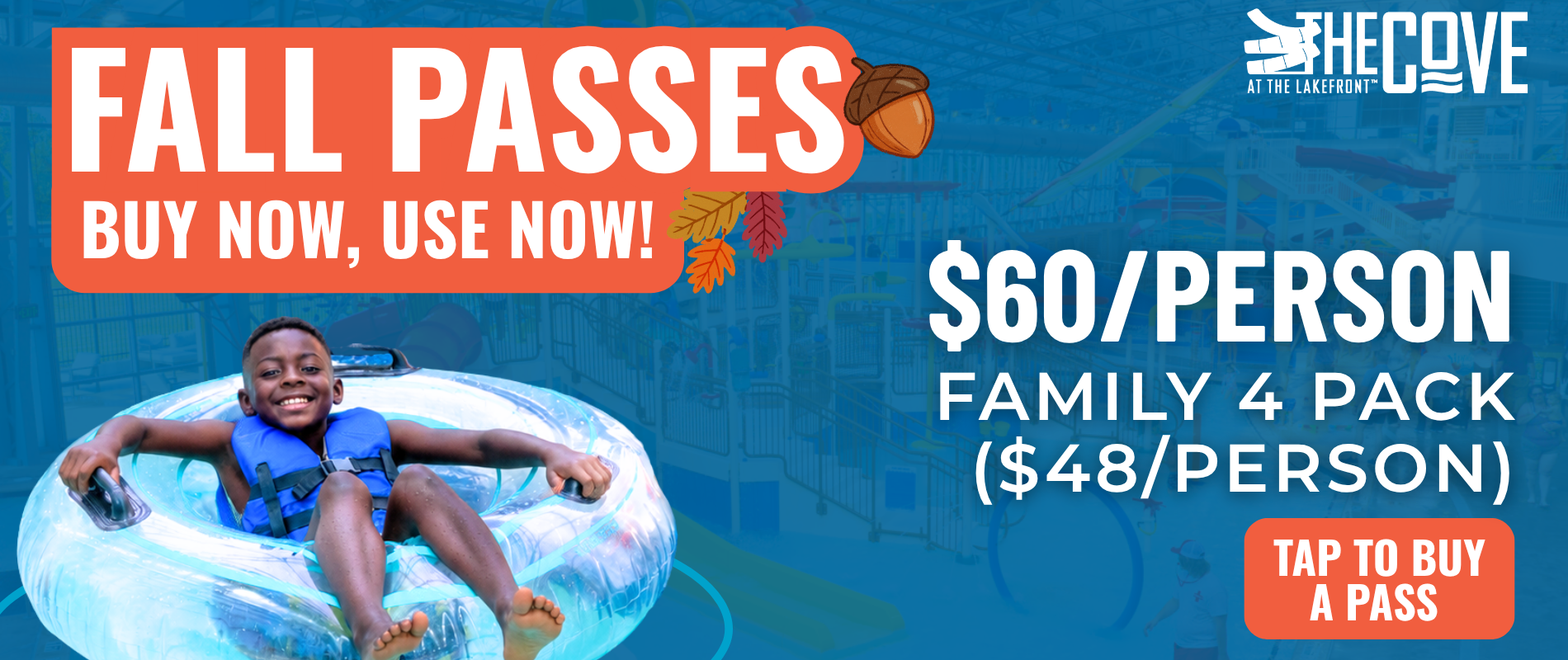 Fall Passes at The Cove. Buy now, use now. $60 per person or $40 per person in a Family 4 Pack. Little Boy in life jacket on tube floaty in bottom left hand corner. In the bottom right hand corner, a graphic that says "Tap To Buy A Pass"